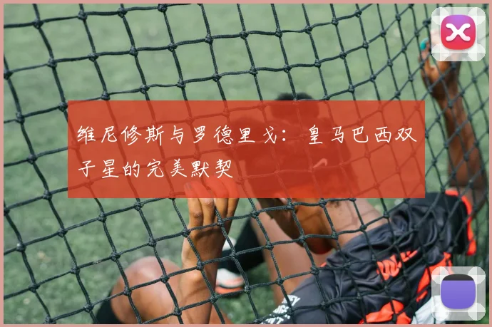 维尼修斯与罗德里戈:皇马巴西双子星的完美默契