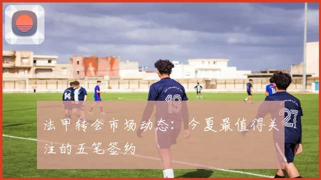 法甲转会市场动态:今夏最值得关注的五笔签约