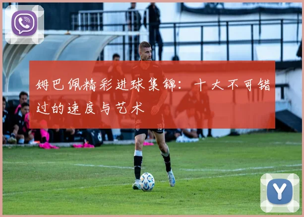 姆巴佩精彩进球集锦：十大不可错过的速度与艺术