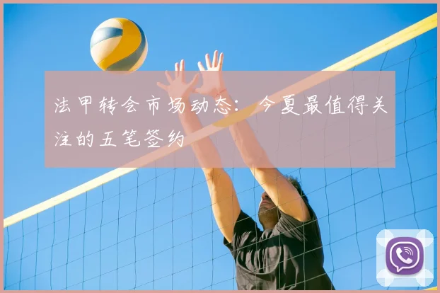 法甲转会市场动态：今夏最值得关注的五笔签约